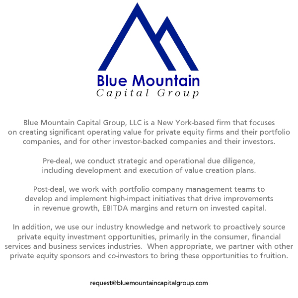 Blue Mountain Capital Group, LLC is a New York-based firm that focuses on creating significant operating value for private equity firms and their portfolio companies, and for other investor-backed companies and their investors.

Pre-deal, we conduct strategic and operational due diligence, including development and execution of value creation plans.

Post-deal, we work with portfolio company management teams to develop and implement high-impact initiatives that drive improvements in revenue growth, EBITDA margins and return on invested capital.

In addition, we use our industry knowledge and network to proactively source private equity investment opportunities, primarily in the consumer, financial services and business services industries.  When appropriate, we partner with other private equity sponsors and co-investors to bring these opportunities to fruition.